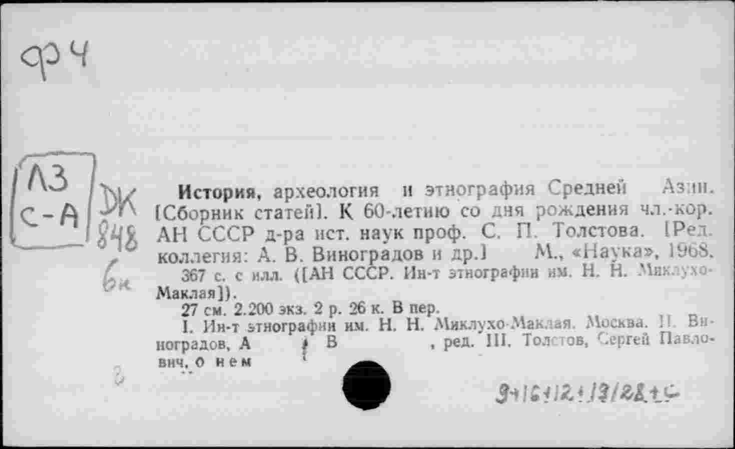 ﻿История, археология и этнография Средней Азин. [Сборник статей]. К 60-летию со дня рождения чл.-кор. АН СССР д-ра ист. наук проф. С. П. Толстова. [Ред. коллегия: А. В. Виноградов и др.] М., «Наука», 1968.
367 с. с илл. ([АН СССР. Ин-т этнографии нм. H. Н. Мик. ухо-Маклая]).
27 см. 2.200 экз. 2 р. 26 к. Впер.
1. Ин-т этнографии им. H. Н. Миклухо -Маклая. Москва. И. Виноградов, А і В	, ред. 111. Толстов, Сергей Павло-
внч. о нем